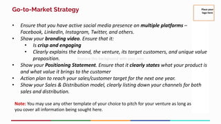 Go-to-Market Strategy
• Ensure that you have active social media presence on multiple platforms –
Facebook, LinkedIn, Instagram, Twitter, and others.
• Show your branding video. Ensure that it:
• Is crisp and engaging
• Clearly explains the brand, the venture, its target customers, and unique value
proposition.
• Show your Positioning Statement. Ensure that it clearly states what your product is
and what value it brings to the customer
• Action plan to reach your sales/customer target for the next one year.
• Show your Sales & Distribution model, clearly listing down your channels for both
sales and distribution.
Note: You may use any other template of your choice to pitch for your venture as long as
you cover all information being sought here.
Place your
logo here
 