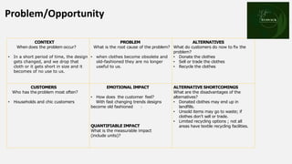 CONTEXT
When does the problem occur?
• In a short period of time, the design
gets changed, and we drop that
cloth or it gets short in size and it
becomes of no use to us.
PROBLEM
What is the root cause of the problem?
• when clothes become obsolete and
old-fashioned they are no longer
useful to us.
ALTERNATIVES
What do customers do now to ﬁx the
problem?
• Donate the clothes
• Sell or trade the clothes
• Recycle the clothes
CUSTOMERS
Who has the problem most often?
• Households and chic customers
EMOTIONAL IMPACT
• How does the customer feel?
With fast changing trends designs
become old fashioned
ALTERNATIVE SHORTCOMINGS
What are the disadvantages of the
alternatives?
• Donated clothes may end up in
landfills.
• Unsold items may go to waste; if
clothes don’t sell or trade.
• Limited recycling options ; not all
areas have textile recycling facilities.
QUANTIFIABLE IMPACT
What is the measurable impact
(include units)?
3
Problem/Opportunity Place your
logo here
 