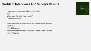 Problem Interviews And Surveys Results Place your
logo here
• How many customers did you interview?
50+
• What was the interview mode?
Direct Interaction
• How many of them agree this is a problem and wants a
solution?
35 - 40Approx
• How many of them said they don't need a new solution?
10- 15 Approx
 