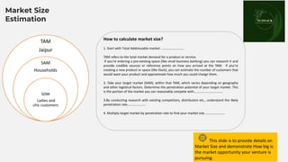 Place your
logo here
TAM
Jaipur
SAM
Households
SOM
Ladies and
chic customers
How to calculate market size?
1. Start with Total Addressable market- ………………………
TAM refers to the total market demand for a product or service.
If you’re entering a pre-existing space (like small business banking) you can research it and
provide credible sources or reference points on how you arrived at the TAM. If you’re
creating a new product or space (like Slack), you can estimate the number of customers that
would want your product and approximate how much you could charge them.
2. Take your target market (SAM), within that TAM, which varies depending on geography
and other logistical factors. Determine the penetration potential of your target market. This
is the portion of the market you can reasonably compete with……………………………..
3.By conducting research with existing competitors, distributors etc., understand the likely
penetration rate………………….
4. Multiply target market by penetration rate to find your market size…………………….
This slide is to provide details on
Market Size and demonstrate How big is
the market opportunity your venture is
pursuing.
Market Size
Estimation
.
 