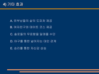 4) 기타 효과



  A. 유부남들의 삶의 도피처 제공

  B. 여자친구와 데이트 코스 제공

  C. 솔로들의 무료함을 달래줄 수단

  D. 야구를 통한 넓어지는 대인 관계

  E. 승리를 통한 자신감 상승
 