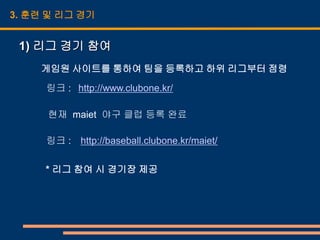 3. 훈련 및 리그 경기


 1) 리그 경기 참여
    게임원 사이트를 통하여 팀을 등록하고 하위 리그부터 점령

     링크 : http://www.clubone.kr/

     현재 maiet 야구 클럽 등록 완료

     링크 : http://baseball.clubone.kr/maiet/

     * 리그 참여 시 경기장 제공
 