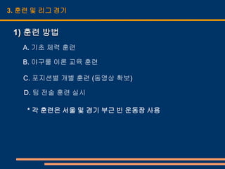 3. 훈련 및 리그 경기


 1) 훈련 방법
   A. 기초 체력 훈련

   B. 야구룰 이론 교육 훈련

   C. 포지션별 개별 훈련 (동영상 확보)

   D. 팀 전술 훈련 실시

    * 각 훈련은 서울 및 경기 부근 빈 운동장 사용
 