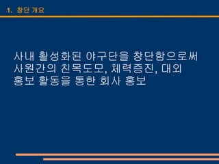 1. 창단 개요




 사내 활성화된 야구단을 창단함으로써
 사원간의 친목도모, 체력증진, 대외
 홍보 활동을 통한 회사 홍보
 