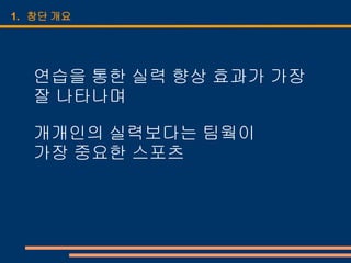 1. 창단 개요




  연습을 통한 실력 향상 효과가 가장
  잘 나타나며

  개개인의 실력보다는 팀웤이
  가장 중요한 스포츠
 