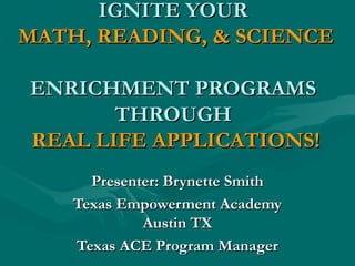 IGNITE YOURIGNITE YOUR
MATH, READING, & SCIENCEMATH, READING, & SCIENCE
ENRICHMENT PROGRAMSENRICHMENT PROGRAMS
THROUGHTHROUGH
REAL LIFE APPLICATIONS!REAL LIFE APPLICATIONS!
Presenter: Brynette SmithPresenter: Brynette Smith
Texas Empowerment AcademyTexas Empowerment Academy
Austin TXAustin TX
Texas ACE Program ManagerTexas ACE Program Manager
 