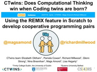 CTwins: Does Computational Thinking
win when Coding twins are born?
CTwins team:Elizabeth Oldham1 , Pamela Cowan2, Richard Millwood1, Glenn
Strong1, Nina Bresnihan1, Mags Amond1, Lisa Hegarty1
1Trinity College Dublin, the University of Dublin 2Queens University Belfast
Using the REMIX feature in Scratch to
develop cooperative programming pairs
24/07/18 - Ignite - CTWINS - Mags Amond & Richard Millwood
@magsamond @richardmillwood
1
 