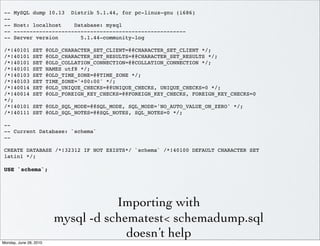 --    MySQL dump 10.13          Distrib 5.1.44, for pc-linux-gnu (i686)
--
--    Host: localhost    Database: mysql
--    ------------------------------------------------------
--    Server version       5.1.44-community-log

/*!40101        SET     @OLD_CHARACTER_SET_CLIENT=@@CHARACTER_SET_CLIENT */;
/*!40101        SET     @OLD_CHARACTER_SET_RESULTS=@@CHARACTER_SET_RESULTS */;
/*!40101        SET     @OLD_COLLATION_CONNECTION=@@COLLATION_CONNECTION */;
/*!40101        SET     NAMES utf8 */;
/*!40103        SET     @OLD_TIME_ZONE=@@TIME_ZONE */;
/*!40103        SET     TIME_ZONE='+00:00' */;
/*!40014        SET     @OLD_UNIQUE_CHECKS=@@UNIQUE_CHECKS, UNIQUE_CHECKS=0 */;
/*!40014        SET     @OLD_FOREIGN_KEY_CHECKS=@@FOREIGN_KEY_CHECKS, FOREIGN_KEY_CHECKS=0
*/;
/*!40101        SET @OLD_SQL_MODE=@@SQL_MODE, SQL_MODE='NO_AUTO_VALUE_ON_ZERO' */;
/*!40111        SET @OLD_SQL_NOTES=@@SQL_NOTES, SQL_NOTES=0 */;

--
-- Current Database: `schema`
--

CREATE DATABASE /*!32312 IF NOT EXISTS*/ `schema` /*!40100 DEFAULT CHARACTER SET
latin1 */;

USE `schema`;




                                     Importing with
                          mysql -d schematest< schemadump.sql
                                       doesn’t help
Monday, June 28, 2010
 