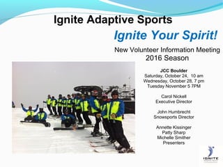 Ignite Adaptive Sports
Ignite Your Spirit!
New Volunteer Information Meeting
2016 Season
JCC Boulder
Saturday, October 24, 10 am
Wednesday, October 28, 7 pm
Tuesday November 5 7PM
Carol Nickell
Executive Director
John Humbrecht
Snowsports Director
Annette Kissinger
Patty Sharp
Michelle Smither
Presenters
 