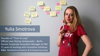 Founder of “Time To Leap”
Official Lean Startup Ambassador - Berlin
Former Corporate Innovation Manager at PMI
11 years of working with innovative initiatives
MBA, Stanford Innovation & Entrepreneurship
Yulia Smotrova
 