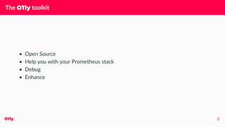The O11y toolkit
• Open Source
• Help you with your Prometheus stack
• Debug
• Enhance
O11y 2
 