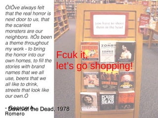 Fcuk it,  let’s go shopping! Dawn of the Dead, 1978 “ I’ve always felt that the real horror is next door to us, that the scariest monsters are our neighbors. It’s been a theme throughout my work - to bring the horror into our own homes, to fill the stories with brand names that we all use, beers that we all like to drink, streets that look like our own.” - George A. Romero 