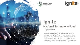 Ministry of IT & Telecom
Government of Pakistan
www.ignite.org.pk
Ministry of IT & Telecom
Government of Pakistan
Ignite
National Technology Fund
1 September 2018
Innovation Liftoff in Pakistan: How a
Seed Fund, Network of Incubators, and
Online AI-Driven Training Platform are
Powering Tech Startups and Digitization.
 