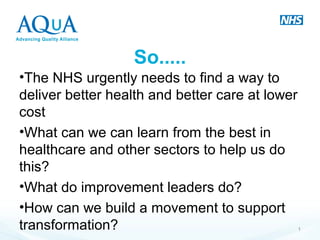 So.....
•The NHS urgently needs to find a way to
deliver better health and better care at lower
cost
•What can we can learn from the best in
healthcare and other sectors to help us do
this?
•What do improvement leaders do?
•How can we build a movement to support
transformation? 1
 