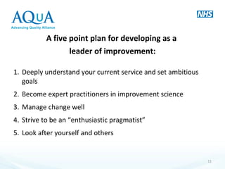 A five point plan for developing as a
leader of improvement:
1. Deeply understand your current service and set ambitious
goals
2. Become expert practitioners in improvement science
3. Manage change well
4. Strive to be an “enthusiastic pragmatist”
5. Look after yourself and others
11
 