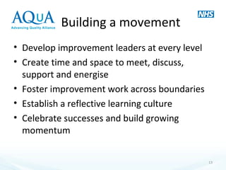 Building a movement
• Develop improvement leaders at every level
• Create time and space to meet, discuss,
support and energise
• Foster improvement work across boundaries
• Establish a reflective learning culture
• Celebrate successes and build growing
momentum
13
 