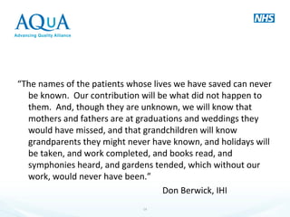 “The names of the patients whose lives we have saved can never
be known. Our contribution will be what did not happen to
them. And, though they are unknown, we will know that
mothers and fathers are at graduations and weddings they
would have missed, and that grandchildren will know
grandparents they might never have known, and holidays will
be taken, and work completed, and books read, and
symphonies heard, and gardens tended, which without our
work, would never have been.”
Don Berwick, IHI
14
 