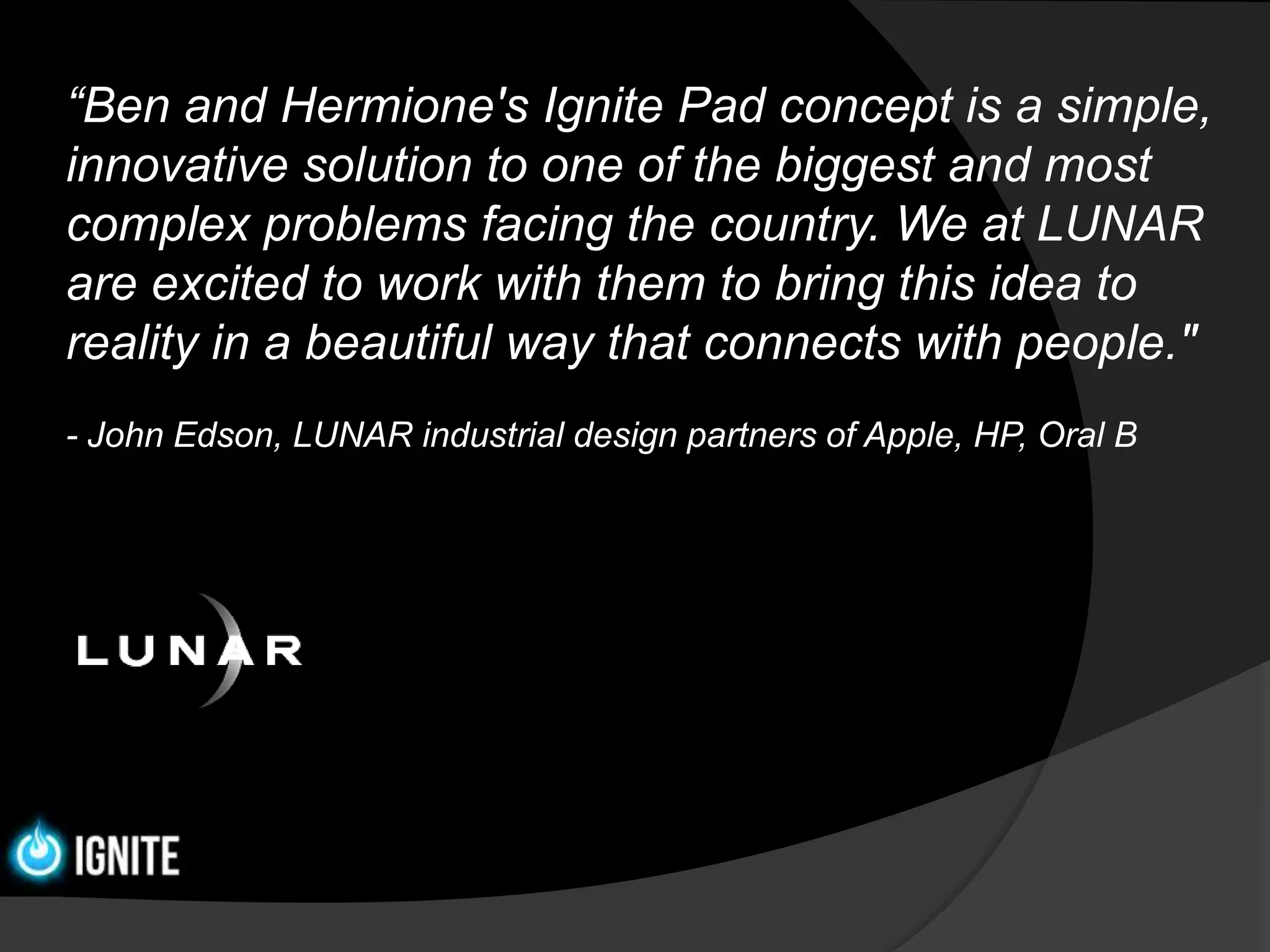 “Ben and Hermione's Ignite Pad concept is a simple,
innovative solution to one of the biggest and most
complex problems facing the country. We at LUNAR
are excited to work with them to bring this idea to
reality in a beautiful way that connects with people."
- John Edson, LUNAR industrial design partners of Apple, HP, Oral B
 