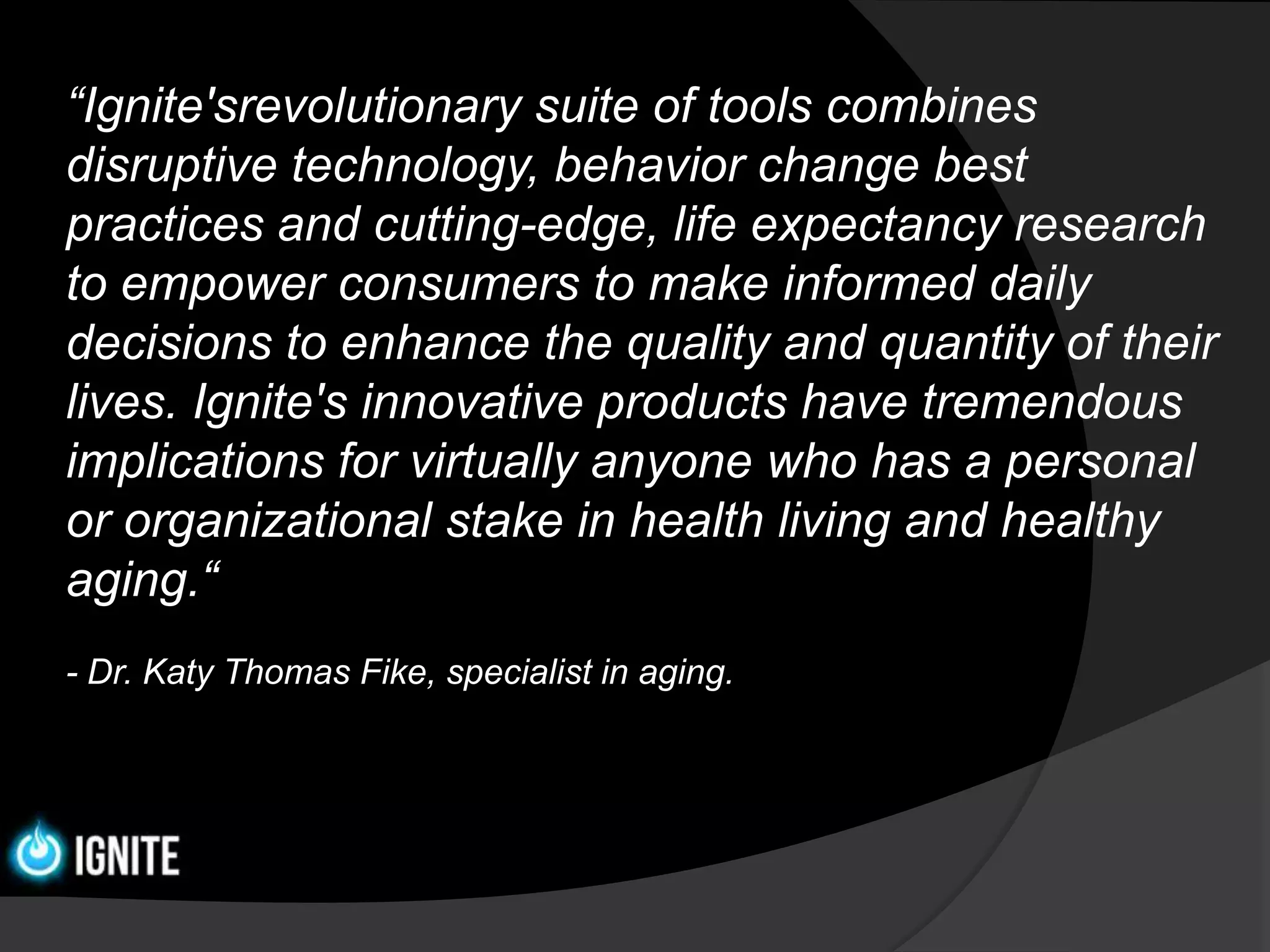 “Ignite'srevolutionary suite of tools combines
disruptive technology, behavior change best
practices and cutting-edge, life expectancy research
to empower consumers to make informed daily
decisions to enhance the quality and quantity of their
lives. Ignite's innovative products have tremendous
implications for virtually anyone who has a personal
or organizational stake in health living and healthy
aging.“
- Dr. Katy Thomas Fike, specialist in aging.
 