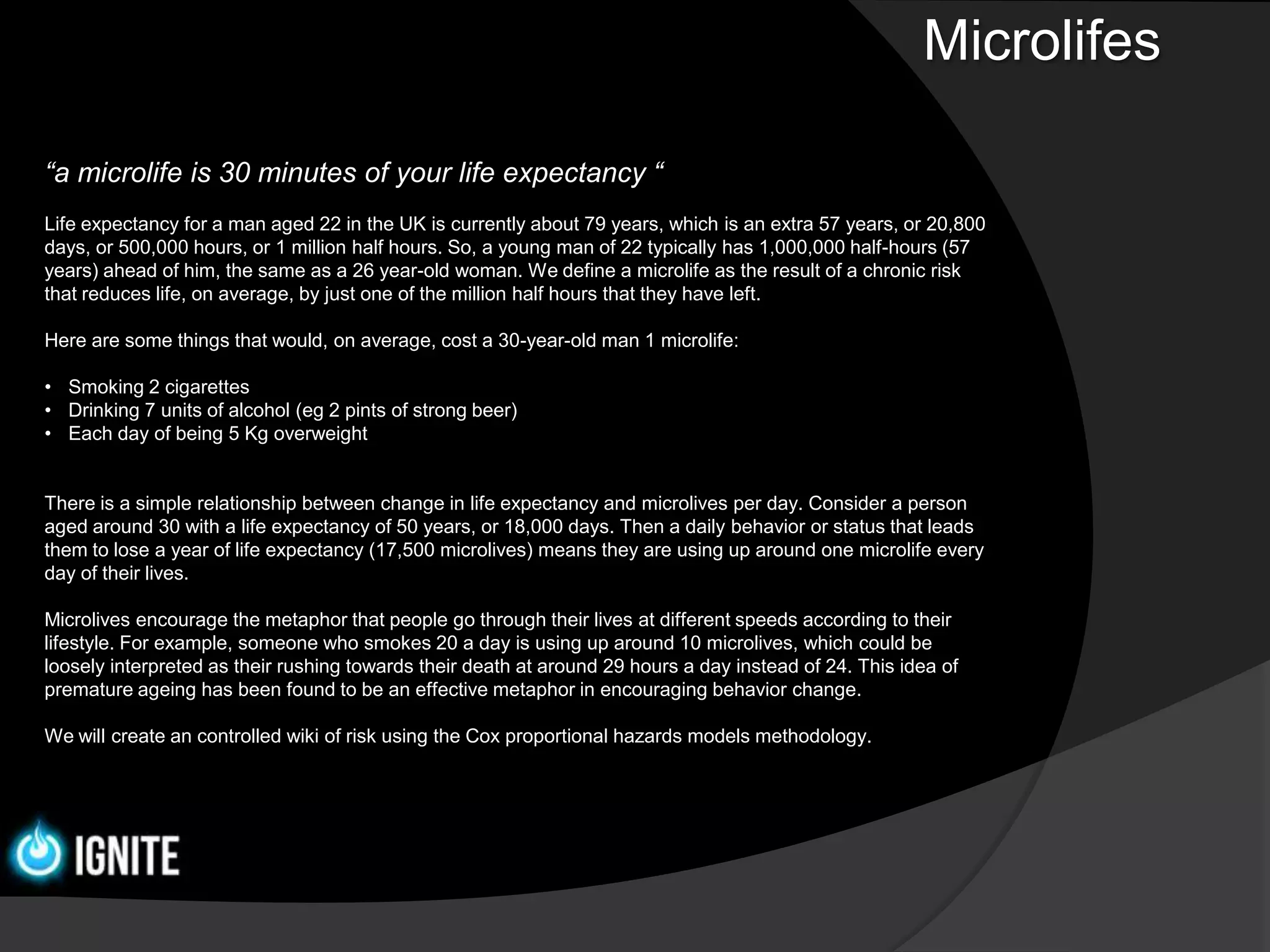Microlifes

“a microlife is 30 minutes of your life expectancy “
Life expectancy for a man aged 22 in the UK is currently about 79 years, which is an extra 57 years, or 20,800
days, or 500,000 hours, or 1 million half hours. So, a young man of 22 typically has 1,000,000 half-hours (57
years) ahead of him, the same as a 26 year-old woman. We define a microlife as the result of a chronic risk
that reduces life, on average, by just one of the million half hours that they have left.

Here are some things that would, on average, cost a 30-year-old man 1 microlife:

• Smoking 2 cigarettes
• Drinking 7 units of alcohol (eg 2 pints of strong beer)
• Each day of being 5 Kg overweight


There is a simple relationship between change in life expectancy and microlives per day. Consider a person
aged around 30 with a life expectancy of 50 years, or 18,000 days. Then a daily behavior or status that leads
them to lose a year of life expectancy (17,500 microlives) means they are using up around one microlife every
day of their lives.

Microlives encourage the metaphor that people go through their lives at different speeds according to their
lifestyle. For example, someone who smokes 20 a day is using up around 10 microlives, which could be
loosely interpreted as their rushing towards their death at around 29 hours a day instead of 24. This idea of
premature ageing has been found to be an effective metaphor in encouraging behavior change.

We will create an controlled wiki of risk using the Cox proportional hazards models methodology.
 