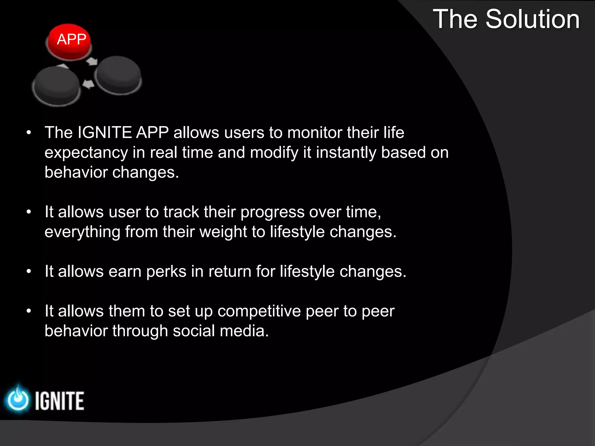 The Solution
    APP




• The IGNITE APP allows users to monitor their life
  expectancy in real time and modify it instantly based on
  behavior changes.

• It allows user to track their progress over time,
  everything from their weight to lifestyle changes.

• It allows earn perks in return for lifestyle changes.

• It allows them to set up competitive peer to peer
  behavior through social media.
 