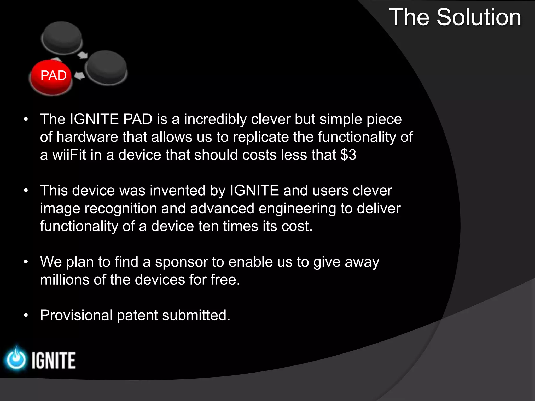 The Solution

  PAD


• The IGNITE PAD is a incredibly clever but simple piece
  of hardware that allows us to replicate the functionality of
  a wiiFit in a device that should costs less that $3

• This device was invented by IGNITE and users clever
  image recognition and advanced engineering to deliver
  functionality of a device ten times its cost.

• We plan to find a sponsor to enable us to give away
  millions of the devices for free.

• Provisional patent submitted.
 