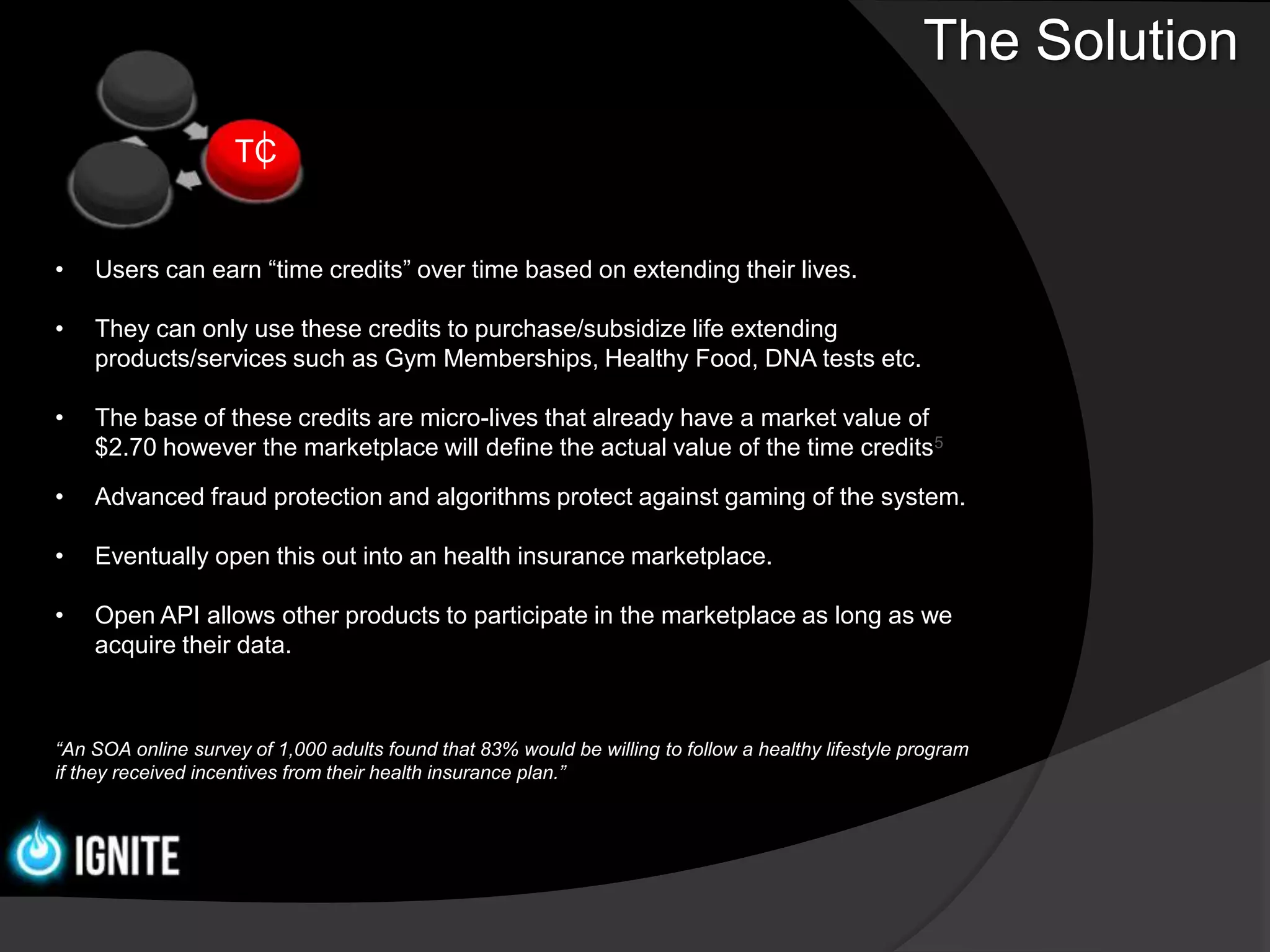 The Solution
                     TC


•   Users can earn “time credits” over time based on extending their lives.

•   They can only use these credits to purchase/subsidize life extending
    products/services such as Gym Memberships, Healthy Food, DNA tests etc.

•   The base of these credits are micro-lives that already have a market value of
    $2.70 however the marketplace will define the actual value of the time credits5

•   Advanced fraud protection and algorithms protect against gaming of the system.

•   Eventually open this out into an health insurance marketplace.

•   Open API allows other products to participate in the marketplace as long as we
    acquire their data.



“An SOA online survey of 1,000 adults found that 83% would be willing to follow a healthy lifestyle program
if they received incentives from their health insurance plan.”
 