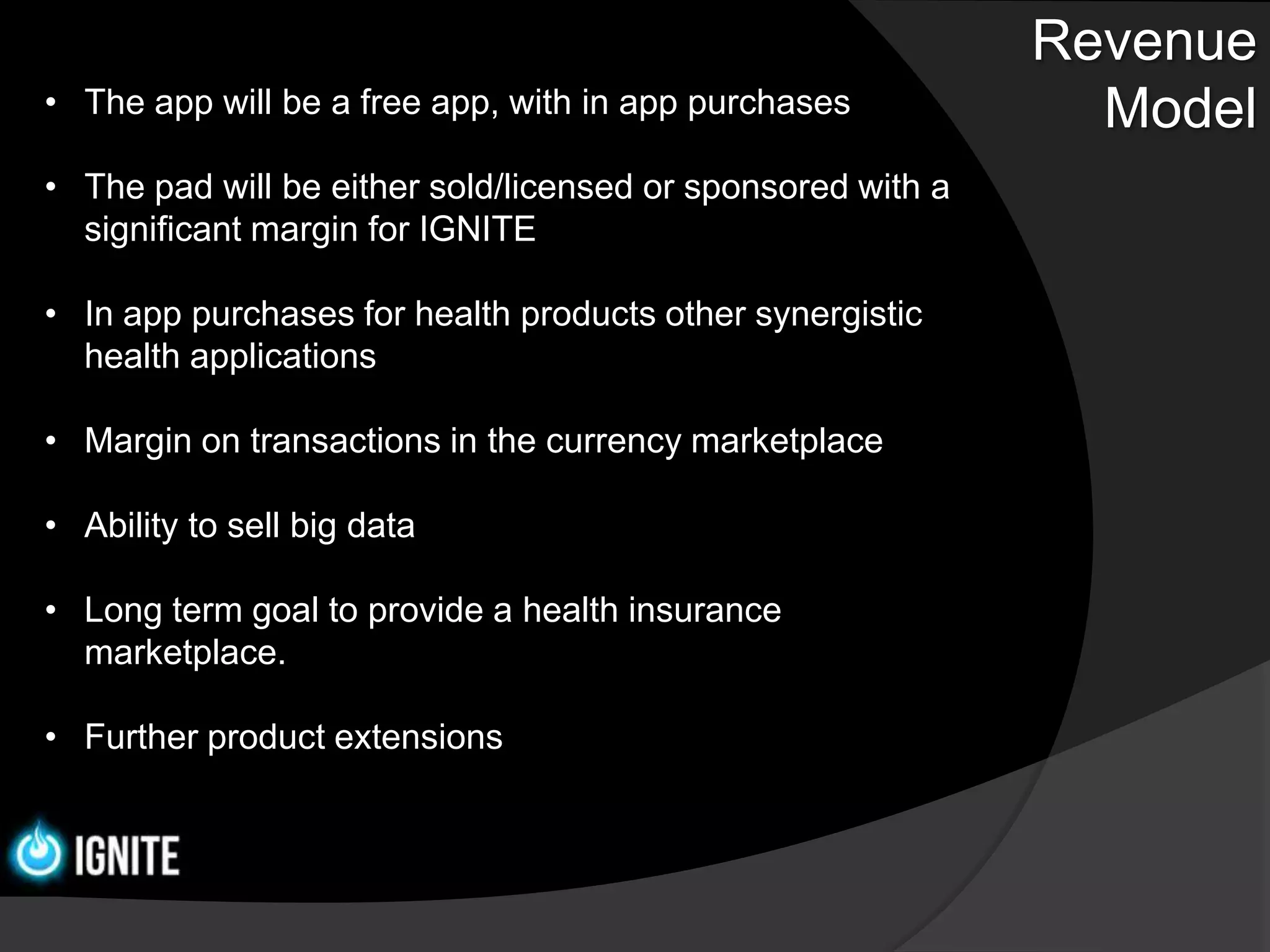 Revenue
• The app will be a free app, with in app purchases            Model
• The pad will be either sold/licensed or sponsored with a
  significant margin for IGNITE

• In app purchases for health products other synergistic
  health applications

• Margin on transactions in the currency marketplace

• Ability to sell big data

• Long term goal to provide a health insurance
  marketplace.

• Further product extensions
 