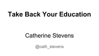 Take Back Your Education
Catherine Stevens
@cath_stevens

 