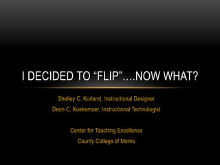 I DECIDED TO “FLIP”….NOW WHAT?
       Shelley C. Kurland, Instructional Designer
     Deon C. Koekemoer, Instructional Technologist


            Center for Teaching Excellence
               County College of Morris
 