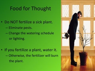 Food for Thought Do NOT fertilize a sick plant. Eliminate pests. Change the watering schedule or lighting. If you fertilize a plant, water it. Otherwise, the fertilizer will burn  the plant. 