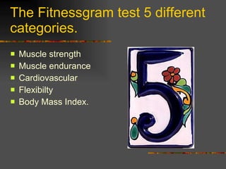 The Fitnessgram test 5 different categories. Muscle strength Muscle endurance Cardiovascular Flexibilty Body Mass Index. 