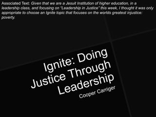 Associated Text: Given that we are a Jesuit Institution of higher education, in a
leadership class, and focusing on ―Leadership in Justice‖ this week, I thought it was only
appropriate to choose an Ignite topic that focuses on the worlds greatest injustice:
poverty.
 