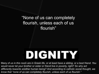 “None of us can completely
                     flourish, unless each of us
                               flourish”




Many of us in this room are in Greek life, or at least have a sibling, or a best friend. You
would never let your brother or sister or friend live in poverty, right? So why act
differently towards another human being? And according to catholic social thought, we
know that ―none of us can completely flourish, unless each of us flourish.‖
 