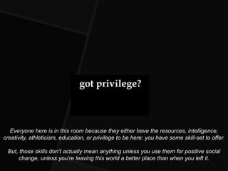 Everyone here is in this room because they either have the resources, intelligence,
creativity, athleticism, education, or privilege to be here: you have some skill-set to offer.

 But, those skills don’t actually mean anything unless you use them for positive social
     change, unless you’re leaving this world a better place than when you left it.
 