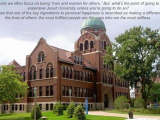 yola we often focus on being ‖men and women for others.‖ But, what’s the point of going to
                 expensive Jesuit University unless you’re going to do so?
ow that one of the key ingredients to personal happiness is described as making a differenc
   the lives of others: the most fulfilled people are the ones who are the most selfless.
 