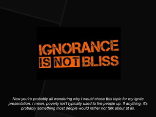 Now you’re probably all wondering why I would chose this topic for my ignite
presentation. I mean, poverty isn’t typically used to fire people up. If anything, it’s
       probably something most people would rather not talk about at all.
 
