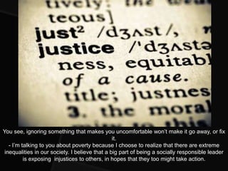 You see, ignoring something that makes you uncomfortable won’t make it go away, or fix
                                                it.
   - I’m talking to you about poverty because I choose to realize that there are extreme
 inequalities in our society. I believe that a big part of being a socially responsible leader
          is exposing injustices to others, in hopes that they too might take action.
 