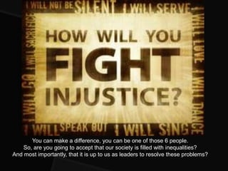 You can make a difference, you can be one of those 6 people.
    So, are you going to accept that our society is filled with inequalities?
And most importantly, that it is up to us as leaders to resolve these problems?
 