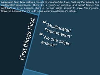 Associated Text: Now, before I present to you about this topic, I will say that poverty is a
multifaceted phenomenon. There are a variety of individual and social factors that
contribute to it. In essence, there is no one single answer to solve this injustice.
However, I believe that it’s up to us as leaders to alleviate it’s effects.
 