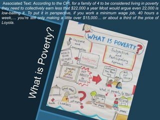 Associated Text: According to the CPI, for a family of 4 to be considered living in poverty
they need to collectively earn less that $22,000 a year Most would argue even 22,000 is
low-balling it. To put it in perspective, if you work a minimum wage job, 40 hours a
week,… you’re still only making a little over $15,000… or about a third of the price of
Loyola.
 