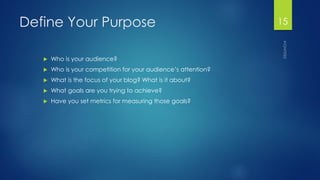 Define Your Purpose 
Who is your audience? 
Who is your competition for your audience’s attention? 
What is the focus of your blog? What is it about? 
What goals are you trying to achieve? 
Have you set metrics for measuring those goals? 
15 
 