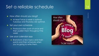 Set a reliable schedule 
How often should you blog? 
At least Twice a week is optimal. Tuesdays and Thursday are optimal. 
Set your own schedule 
Produce a few posts at once and then publish them throughout the week 
Use your calendar app 
Brainstorm a few topics and main points and then schedule when you’re going to write them. 
16 
 