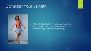 Consider Your Length 
“The Mini Skirt Rule” -Your posts should be long enough to cover the essentials, but short enough to keep it interesting. 
19 
 