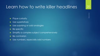 Learn how to write killer headlines 
Pique curiosity 
Use superlatives 
Use surprising or odd analogies 
Be specific 
Simplify a complex subject comprehensively 
Be contrarian 
Use numbers, especially odd numbers 
20 
 