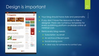 Design is important 
Your blog should have style and personality 
If you don’t have the resources to hire a designer; there are numerous templates for every publishing platform available online at minimal cost. 
Items every blog needs: 
Subscription by email 
An archive of Recent posts 
Social sharing icons 
A clear way for someone to contact you 
21 
 