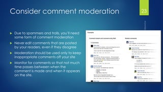 Consider comment moderation 
Due to spammers and trolls, you’ll need some form of comment moderation 
Never edit comments that are posted by your readers, even if they disagree 
Moderation should be used only to keep inappropriate comments off your site 
Monitor for comments so that not much time passes between when the comment is made and when it appears on the site. 
23 
 