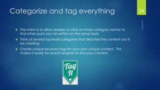 Categorize and tag everything 
The intent is to allow readers to click on those category names to find other posts you’ve written on the same topic 
Think of several top level categories that describe the content you’ll be creating. 
Create unique keyword tags for your own unique content. This makes it easier for search engines to find your content. 
24 
 