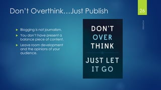 Don’t Overthink…Just Publish 
Blogging is not journalism. 
You don’t have present a balance piece of content. 
Leave room development and the opinions of your audience. 
26 
 
