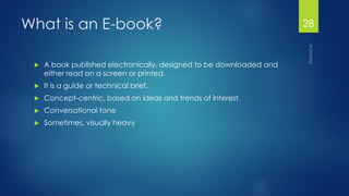 What is an E-book? 
A book published electronically, designed to be downloaded and either read on a screen or printed. 
It is a guide or technical brief. 
Concept-centric, based on ideas and trends of interest. 
Conversational tone 
Sometimes, visually heavy 
28 
 